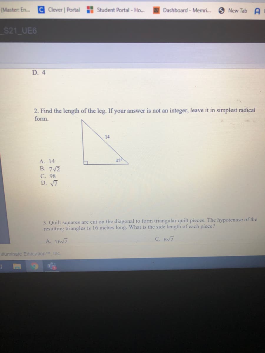 (Master: En..
Clever Portal H Student Portal - Ho...
Dashboard - Memri.
New Tab A
S21 UE6
D. 4
2. Find the length of the leg. If your answer is not an integer, leave it in simplest radical
form.
14
A. 14
45
B. 7V2
С. 98
D. 7
3. Quilt squares are cut on the diagonal to form triangular quilt pieces. The hypotenuse of the
resulting triangles is 16 inches long. What is the side length of each piece?
A. 16v2
C. 82
Illuminate EducationTM, Inc.
