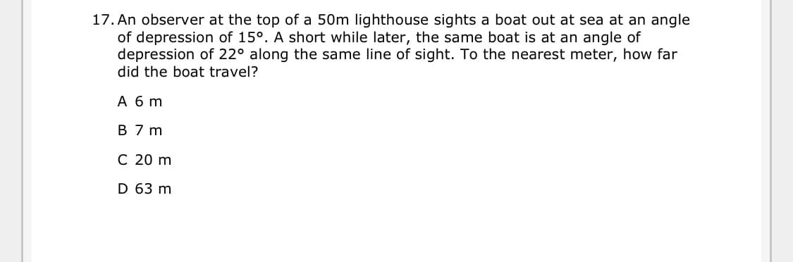 17. An observer at the top of a 50m lighthouse sights a boat out at sea at an angle
of depression of 15°. A short while later, the same boat is at an angle of
depression of 22° along the same line of sight. To the nearest meter, how far
did the boat travel?
Абт
B 7 m
C 20 m
D 63 m
