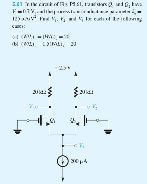 5.61 In the circuit of Fig. P5.61, transistors Q, and Q, have
V, = 0.7 V, and the process transconductance parameter k, =
125 µA/V. Find V,, V,, and V, for each of the following
cases:
(a) (WIL), = (WIL), = 20
(b) (WIL), = 1.5(WIL), = 20
+2.5 V
20 k2
20 kN
Vo
oV2
Q2
V3
200 μΑ
