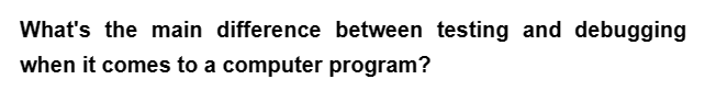 What's the main difference between testing and debugging
when it comes to a computer program?