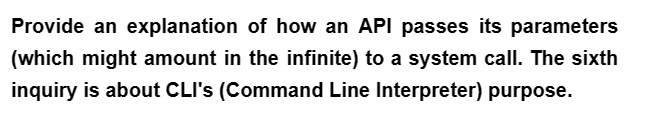 Provide an explanation of how an API passes its parameters
(which might amount in the infinite) to a system call. The sixth
inquiry is about CLI's (Command Line Interpreter) purpose.