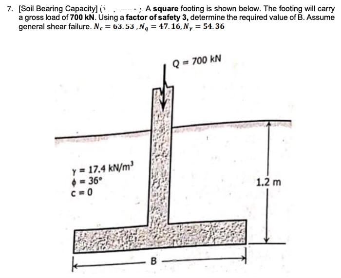 7. [Soil Bearing Capacity] (
a gross load of 700 kN. Using a factor of safety 3, determine the required value of B. Assume
general shear failure. N. = 63.53,Nq = 47.16, N, = 54.36
A square footing is shown below. The footing will carry
Q = 700 kN
Y = 17.4 kN/m
$ = 36°
C = 0
1.2 m
B
