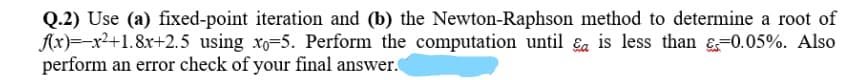Q.2) Use (a) fixed-point iteration and (b) the Newton-Raphson method to determine a root of
Ax)=-x2+1.8x+2.5 using xo=5. Perform the computation until Ea is less than &=0.05%. Also
perform an error check of your final answer.

