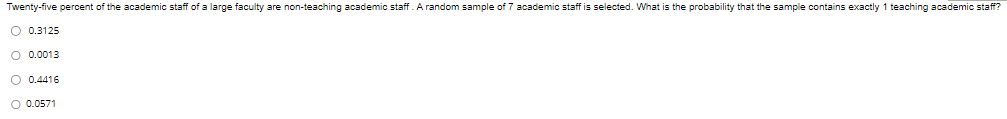 Twenty-five percent of the academic staff of a large faculty are non-teaching academic staff. A random sample of 7 academic staff is selected. What is the probability that the sample contains exactly 1 teaching academic staff?
O 0.3125
O 0.0013
O 0.4416
O 0.0571