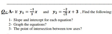 -2
Q;; A- If y1 =x and y2 =x+ 3 , Find the following:
1- Slope and intercept for each equation?
2- Graph the equations?
3- The point of intersection between tow axes?

