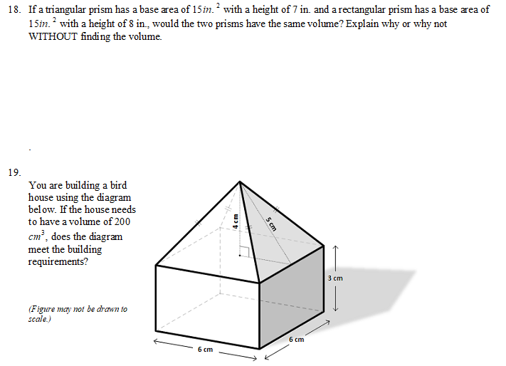 18. If a triangular prism has a base area of 15 in.? with a height of 7 in. and a rectangular prism has a base area of
15im.? with a height of 8 in., would the two prisms have the same volume? Explain why or why not
WITHOUT finding the volume.
19.
You are building a bird
house using the diagram
below. If the house needs
to have a volume of 200
S cm
cm?, does the diagram
meet the building
requirements?
3 cm
(Figure may not be drewn to
scale.)
6 cm
6 cm
