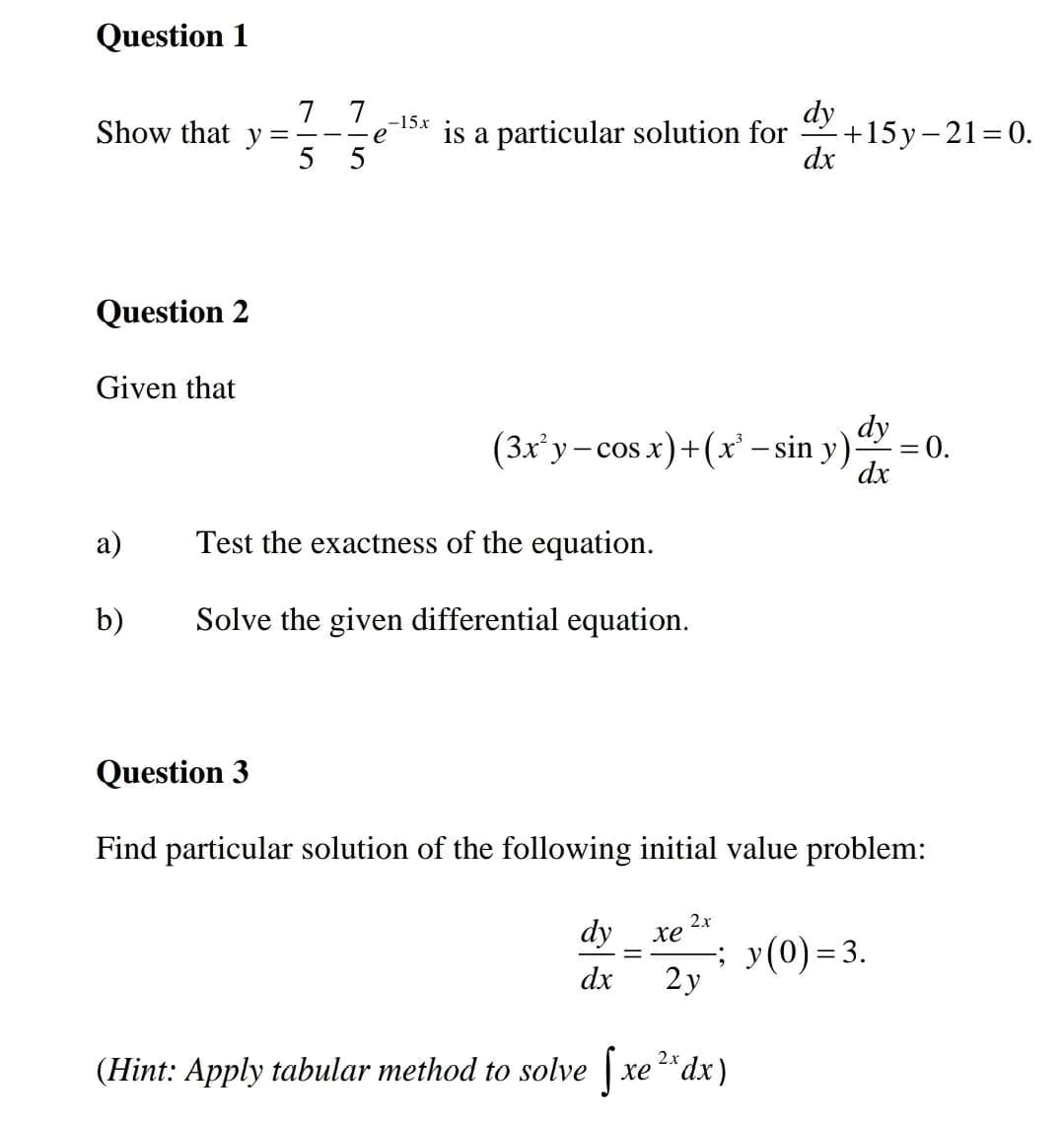 Question 1
Show that y=
Question 2
Given that
7
7
5
5
e
-15x
dy
is a particular solution for
+15y-21=0.
dx
dy
(3x²y-cos x)+(x²-sin y)
= 0.
dx
a)
Test the exactness of the equation.
b)
Solve the given differential equation.
Question 3
Find particular solution of the following initial value problem:
2.x
dy
xe
dx
-; y(0)=3.
2y
(Hint: Apply tabular method to solve
S
2x
xedx)