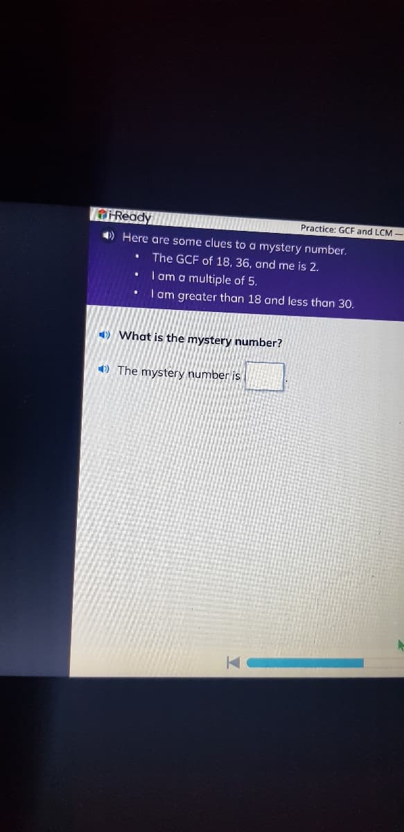 -Ready
➡) Here are some clues to a mystery number.
The GCF of 18, 36, and me is 2.
I am a multiple of 5.
I am greater than 18 and less than 30.
.
What is the mystery number?
The mystery number is
K
Practice: GCF and LCM