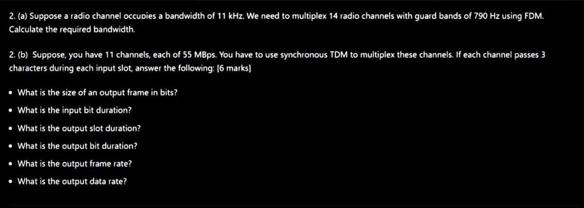 2. (a) Suppose a radio channel occupies a bandwidth of 11 kHz. We need to multiplex 14 radio channels with guard bands of 790 Hz using FDM.
Calculate the required bandwidth.
2. (b) Suppose, you have 11 channels, each of 55 MBps. You have to use synchronous TDM to multiplex these channels. If each channel passes 3
characters during each input slot, answer the following: [6 marks)
• What is the size of an output frame in bits?
• What is the input bit duration?
• What is the output slot duration?
• What is the output bit duration?
• What is the output frame rate?
• What is the output data rate?
