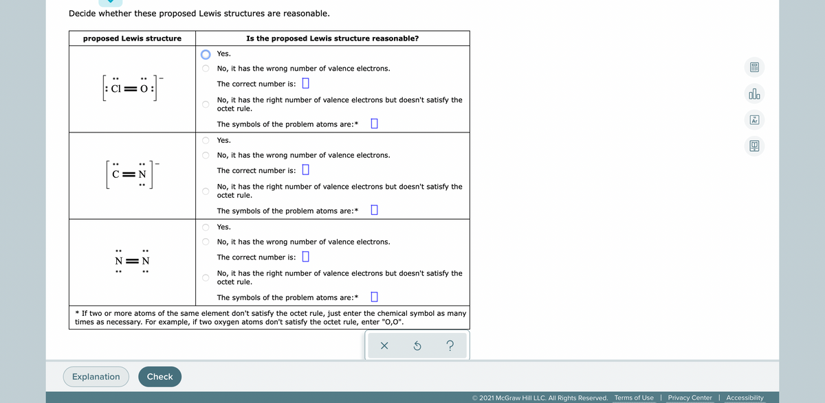 Decide whether these proposed Lewis structures are reasonable.
proposed Lewis structure
Is the proposed Lewis structure reasonable?
Yes.
No, it has the wrong number of valence electrons.
fä=öj]
The correct number is:||
Cl=0:
olo
No, it has the right number of valence electrons but doesn't satisfy the
octet rule.
Ar
The symbols of the problem atoms are:*
Yes.
No, it has the wrong number of valence electrons.
The correct number is:I
C=N
No, it has the right number of valence electrons but doesn't satisfy the
octet rule.
The symbols of the problem atoms are:*
Yes.
No, it has the wrong number of valence electrons.
The correct number is:
N= N
No, it has the right number of valence electrons but doesn't satisfy the
octet rule.
The symbols of the problem atoms are:*
* If two or more atoms of the same element don't satisfy the octet rule, just enter the chemical symbol as many
times as necessary. For example, if two oxygen atoms don't satisfy the octet rule, enter "O,0".
Explanation
Check
© 2021 McGraw Hill LLC. AIl Rights Reserved.
Terms of Use | Privacy Center | Accessibility
O O
:Z :
:Z :
:Z :
