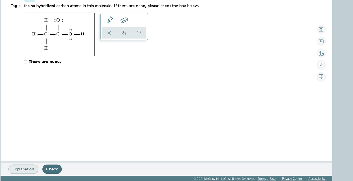 Tag all the sp hybridized carbon atoms in this molecule. If there are none, please check the box below.
H.
:0:
|
Н —С — С —0 — Н
..
-
|
H
alo
There are none.
Ar
Explanation
Check
© 2021 McGraw Hill LLC. All Rights Reserved.
Terms of Use| Privacy Center | Accessibility
