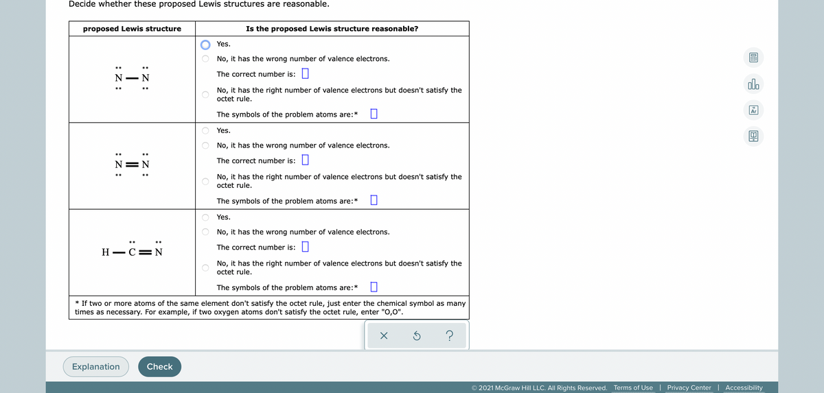 Decide whether these proposed Lewis structures are reasonable.
proposed Lewis structure
Is the proposed Lewis structure reasonable?
Yes.
No, it has the wrong number of valence electrons.
The correct number is: ||
N
- N
dlo
No, it has the right number of valence electrons but doesn't satisfy the
octet rule.
Ar
The symbols of the problem atoms are:*
Yes.
No, it has the wrong number of valence electrons.
The correct number is:||
N=N
No, it has the right number of valence electrons but doesn't satisfy the
octet rule.
The symbols of the problem atoms are:*
Yes.
No, it has the wrong number of valence electrons.
The correct number is: ||
H - C= N
No, it has the right number of valence electrons but doesn't satisfy the
octet rule.
The symbols of the problem atoms are:*
* If two or more atoms of the same element don't satisfy the octet rule, just enter the chemical symbol as many
times as necessary. For example, if two oxygen atoms don't satisfy the octet rule, enter "O,0".
Explanation
Check
© 2021 McGraw Hill LLC. All Rights Reserved.
Terms of Use | Privacy Center | Accessibility
O O
:Z :
:Z :
:Z :
:Z :
