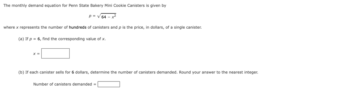 The monthly demand equation for Penn State Bakery Mini Cookie Canisters is given by
P = √ 64 - x²
where x represents the number of hundreds of canisters and p is the price, in dollars, of a single canister.
(a) If p = 6, find the corresponding value of x.
X =
(b) If each canister sells for 6 dollars, determine the number of canisters demanded. Round your answer to the nearest integer.
Number of canisters demanded =