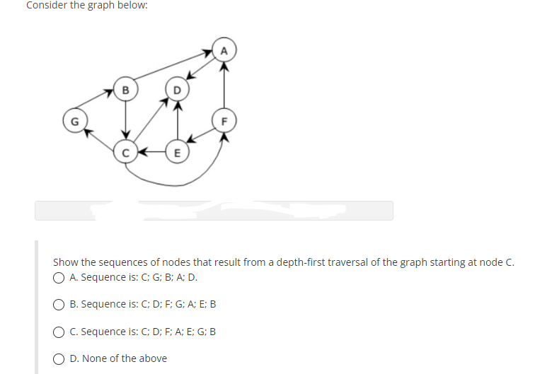 Consider the graph below:
A
B
Show the sequences of nodes that result from a depth-first traversal of the graph starting at node C.
O A. Sequence is: C; G; B; A; D.
B. Sequence is: C; D; F; G; A; E; B
O C. Sequence is: C; D; F; A; E; G; B
D. None of the above
