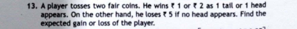 13. A player tosses two fair coins. He wins 1 or 2 as 1 tail or 1 head
appears. On the other hand, he loses 5 if no head appears. Find the
expected gain or loss of the player.