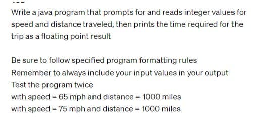 Write a java program that prompts for and reads integer values for
speed and distance traveled, then prints the time required for the
trip as a floating point result
Be sure to follow specified program formatting rules
Remember to always include your input values in your output
Test the program twice
with speed = 65 mph and distance = 1000 miles
with speed = 75 mph and distance = 1000 miles