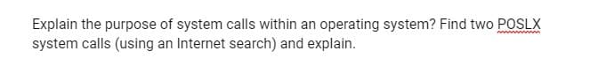 Explain the purpose of system calls within an operating system? Find two POSLX
system calls (using an Internet search) and explain.