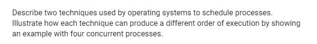 Describe two techniques used by operating systems to schedule processes.
Illustrate how each technique can produce a different order of execution by showing
an example with four concurrent processes.