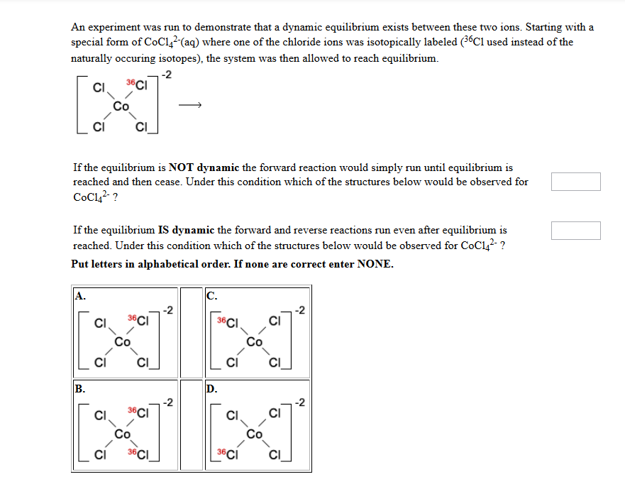 An experiment was run to demonstrate that a dynamic equilibrium exists between these two ions. Starting with a
special form of CoC142-(aq) where one of the chloride ions was isotopically labeled (³6C1 used instead of the
naturally occuring isotopes), the system was then allowed to reach equilibrium.
-2
36 CI
CI
If the equilibrium is NOT dynamic the forward reaction would simply run until equilibrium is
reached and then cease. Under this condition which of the structures below would be observed for
CoC14²-?
If the equilibrium IS dynamic the forward and reverse reactions run even after equilibrium is
reached. Under this condition which of the structures below would be observed for CoC14²-?
Put letters in alphabetical order. If none are correct enter NONE.
A.
B.
CI
CI
CI
G
36 CI
Co
CI
36 Cl
36CI
-2
-2
C.
36
6CI
D.
CI
36CI
CI
CI
CI
CI
-2
-2