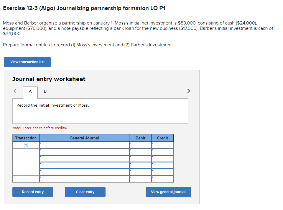 Exercise 12-3 (Algo) Journalizing partnership formation LO P1
Moss and Barber organize a partnership on January 1. Moss's initial net investment is $83,000, consisting of cash ($24,000),
equipment ($76,000), and a note payable reflecting a bank loan for the new business ($17,000). Barber's initial investment is cash of
$34,000.
Prepare journal entries to record (1) Moss's investment and (2) Barber's investment.
View transaction list
Journal entry worksheet
<
A
B
Record the initial investment of Moss.
Note: Enter debits before credits.
Transaction
(1)
Record entry
General Journal
Clear entry
Debit
Credit
View general journal