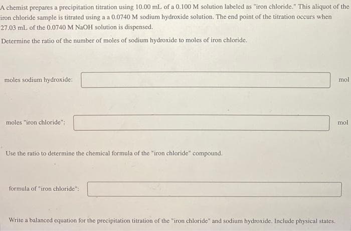 A chemist prepares a precipitation titration using 10.00 mL of a 0.100 M solution labeled as "iron chloride." This aliquot of the
iron chloride sample is titrated using a a 0.0740 M sodium hydroxide solution. The end point of the titration occurs when
27.03 mL of the 0.0740 M NaOH solution is dispensed.
Determine the ratio of the number of moles of sodium hydroxide to moles of iron chloride.
moles sodium hydroxide:
moles "iron chloride":
Use the ratio to determine the chemical formula of the "iron chloride" compound.
formula of "iron chloride":
Write a balanced equation for the precipitation titration of the "iron chloride" and sodium hydroxide. Include physical states.
mol
mol