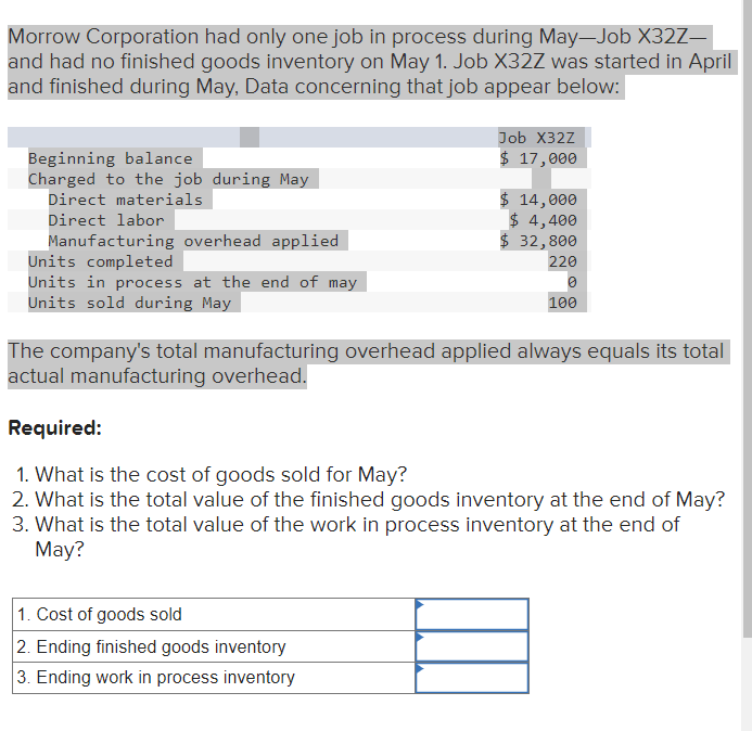 Morrow Corporation had only one job in process during May-Job X32Z-
and had no finished goods inventory on May 1. Job X32Z was started in April
and finished during May, Data concerning that job appear below:
Beginning balance
Charged to the job during May
Direct materials
Direct labor
Manufacturing overhead applied
Units completed
Units in process at the end of may
Units sold during May
Job X32Z
$ 17,000
$ 14,000
$ 4,400
$ 32,800
1. Cost of goods sold
2. Ending finished goods inventory
3. Ending work in process inventory
220
0
100
The company's total manufacturing overhead applied always equals its total
actual manufacturing overhead.
Required:
1. What is the cost of goods sold for May?
2. What is the total value of the finished goods inventory at the end of May?
3. What is the total value of the work in process inventory at the end of
May?