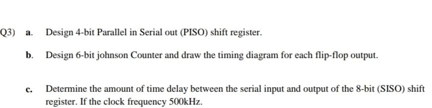 Q3) а.
Design 4-bit Parallel in Serial out (PISO) shift register.
b.
Design 6-bit johnson Counter and draw the timing diagram for each flip-flop output.
Determine the amount of time delay between the serial input and output of the 8-bit (SISO) shift
register. If the clock frequency 500kHz.
с.
