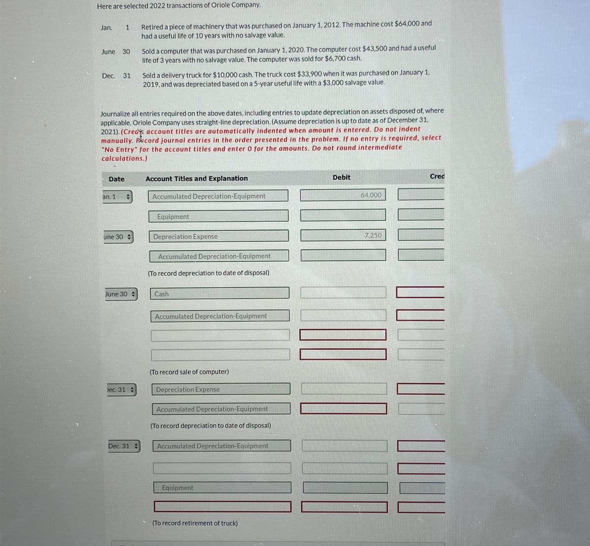 Here are selected 2022 transactions of Oriole Company.
Jan.
1
June
30
Dec. 31
Retired a piece of machinery that was purchased on January 1, 2012. The machine cost $64,000 and
had a useful life of 10 years with no salvage value.
Sold a computer that was purchased on January 1, 2020. The computer cost $43,500 and had a useful
life of 3 years with no salvage value. The computer was sold for $6,700 cash.
Sold a delivery truck for $10,000 cash. The truck cost $33,900 when it was purchased on January 1,
2019, and was depreciated based on a 5-year useful life with a $3,000 salvage value.
Journalize all entries required on the above dates, including entries to update depreciation on assets disposed of, where
applicable. Oriole Company uses straight-line depreciation. (Assume depreciation is up to date as of December 31,
2021). (Crea account titles are automatically indented when amount is entered. Do not indent
manually. Pecord journal entries in the order presented in the problem. If no entry is required, select
"No Entry" for the account titles and enter O for the amounts. Do not round intermediate
calculations.)
Date
Account Titles and Explanation
an. 1
une 30 A
Accumulated Depreciation-Equipment
Equipment
Depreciation Expense
Accumulated Depreciation-Equipment
(To record depreciation to date of disposal)
June 30
Cash
Dec. 31
Dec. 31
Accumulated Depreciation-Equipment
(To record sale of computer)
Depreciation Expense
Accumulated Depreciation-Equipment
(To record depreciation to date of disposal)
Accumulated Depreciation-Equipment
Equipment
(To record retirement of truck)
Debit
64,000
7,250
Cred