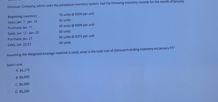 Donovan Company, which uses the perpetual inventory system, had the following inventory records for the month of January.
Beginning inventory
Sales, Jan. 1-Jan. 10
Purchase, Jan. 11
Sales, Jan. 12-Jan. 20
Purchase, Jan. 21
Sales, Jan. 22-31
70 units @ $300 per unit
50 units
40 units @ $309 per unit
50 units
50 units @ $315 per unit
40 units
Assuming the Weighted-Average method is used, what is the total cost of Donovan's ending inventory on January 31?
Select one:
A. $6,270
B. $6,000
C. $6,300
D. $6,200