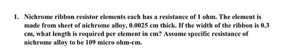 1. Nichrome ribbon resistor elements each has a resistance of 1 ohm. The element is
made from sheet of nichrome alloy, 0.0025 cm thick. If the width of the ribbon is 0.3
cm, what length is required per element in cm? Assume specific resistance of
nichrome alloy to be 109 micro ohm-cm.