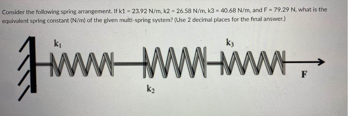 Consider the following spring arrangement. If k1 = 23.92 N/m, k2 = 26.58 N/m, k3 = 40.68 N/m, and F = 79.29 N, what is the
equivalent spring constant (N/m) of the given multi-spring system? (Use 2 decimal places for the final answer.)
k3
wwwwwwwwww.
k₂