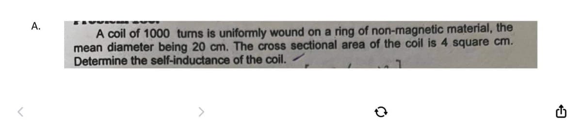 A.
A coil of 1000 turns is uniformly wound on a ring of non-magnetic material, the
mean diameter being 20 cm. The cross sectional area of the coil is 4 square cm.
Determine the self-inductance of the coil.