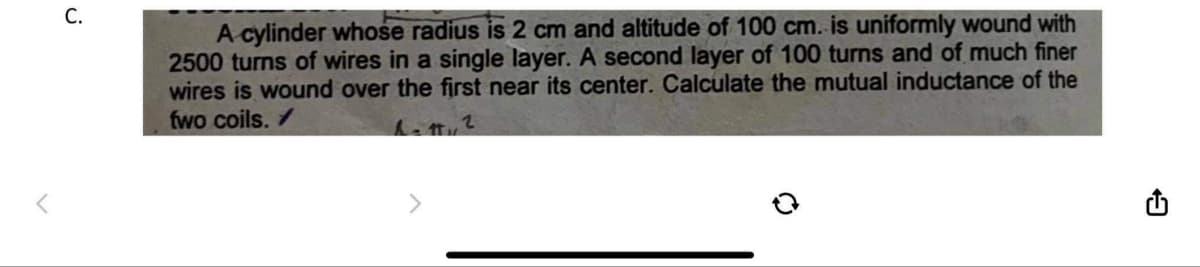 r
C.
A cylinder whose radius is 2 cm and altitude of 100 cm. is uniformly wound with
2500 turns of wires in a single layer. A second layer of 100 turns and of much finer
wires is wound over the first near its center. Calculate the mutual inductance of the
fwo coils. ✓
h=11, 2