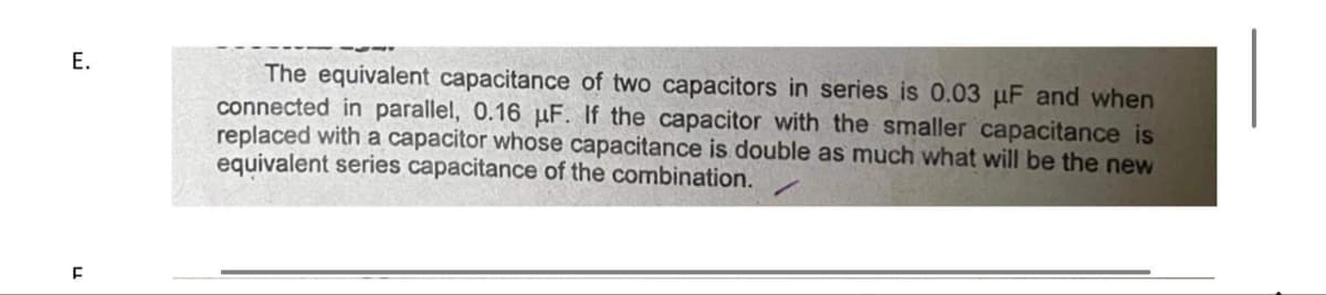 E.
F
The equivalent capacitance of two capacitors in series is 0.03 μF and when
connected in parallel, 0.16 μF. If the capacitor with the smaller capacitance is
replaced with a capacitor whose capacitance is double as much what will be the new
equivalent series capacitance of the combination.