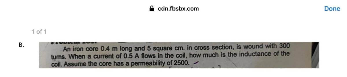 B.
1 of 1
cdn.fbsbx.com
EEVURE
An iron core 0.4 m long and 5 square cm. in cross section, is wound with 300
turns. When a current of 0.5 A flows in the coil, how much is the inductance of the
coil. Assume the core has a permeability of 2500.
Done