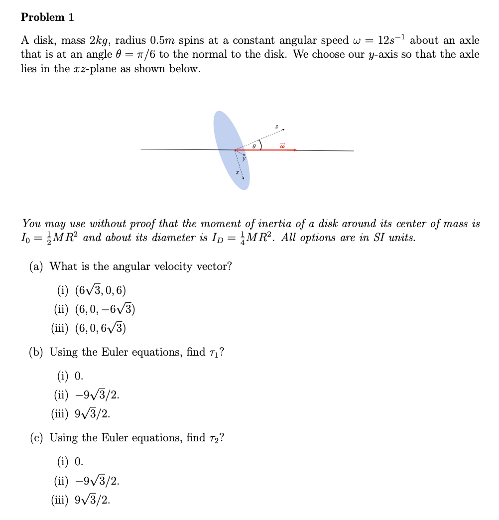 Problem 1
A disk, mass 2kg, radius 0.5m spins at a constant angular speed w = 12s about an axle
that is at an angle 0 = π/6 to the normal to the disk. We choose our y-axis so that the axle
lies in the xz-plane as shown below.
w
You may use without proof that the moment of inertia of a disk around its center of mass is
Io = MR² and about its diameter is ID = MR². All options are in SI units.
(a) What is the angular velocity vector?
(i) (6√√3,0,6)
(ii) (6,0,-6√3)
(iii) (6,0,6√3)
(b) Using the Euler equations, find 7₁?
(i) 0.
(ii) -9√3/2.
(iii) 9√3/2.
(c) Using the Euler equations, find 72?
(i) 0.
(ii) -9√3/2.
(iii) 9√3/2.