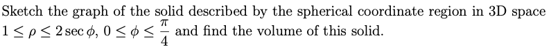 Sketch the graph of the solid described by the spherical coordinate region in 3D space
1≤ p ≤ 2 sec 6, 0 ≤≤ and find the volume of this solid.
П
4