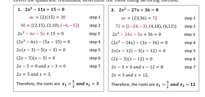 1. 2x2 – 11x + 15 = 0
2. 2x2 – 27x + 36 = 0
ac = (2)(15) = 30
step 1
ac = (2)(36) = 72
step 1
30 = {(2,15), (3,10), (-6, –5)}
step 2
72 = {(-24, –3), (4,18), (6,12)}
step 2
2x2 – 6x – 5x + 15 = 0
step 3
2x2 – 24x - 3x + 36 = 0
step 3
(2x2 — 6х) — (5х — 15) %3D 0
(2x2 — 24х) — (3х - 36) %3D 0
2x(х — 12) — 3(х — 12) %3D0
(2х — 3)(х — 12) %3D о
step 4
step 4
2x(x – 3) – 5(x – 3) = 0
step 5
step 5
(2x – 5)(x – 3) = 0
step 6
step 6
2x – 5 = 0 and x - 3 = 0
step 7
2x – 3 = 0 and x – 12 = 0
step 7
2x = 5 and x = 3,
2x = 3 and x =
12,
5
Therefore, the roots are x1 =
and x2 = 3
Therefore, the roots are x1 =; and x2 = 12
%3D
