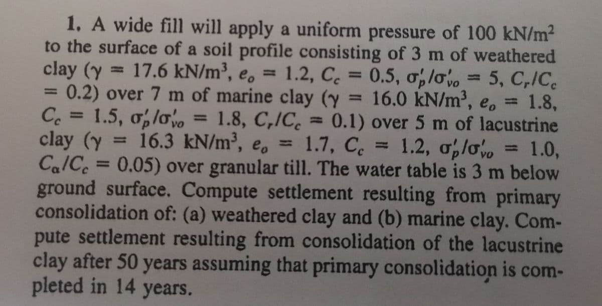 1. A wide fill will apply a uniform pressure of 100 kN/m?
to the surface of a soil profile consisting of 3 m of weathered
clay (y = 17.6 kN/m³, e, = 1.2, C = 0.5, ơlo = 5, C,ICe
= 0.2) over 7 m of marine clay (y = 16.0 kN/m³, e, 1.8,
Ce = 1.5, o,lo, =
clay (y
Ca/C = 0.05) over granular till. The water table is 3 m below
ground surface. Compute settlement resulting from primary
consolidation of: (a) weathered clay and (b) marine clay. Com-
pute settlement resulting from consolidation of the lacustrine
clay after 50 years assuming that primary consolidation is com-
pleted in 14 years.
1.2, C 0.5, o,lv
5, C,/C
%3D
1.8, C,/C. = 0.1) over 5 m of lacustrine
= 1.2, o,lo
%3D
= 16.3 kN/m³, e, = 1.7, C.
= 1.0,
%3D
