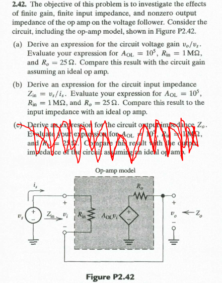 2.42. The objective of this problem is to investigate the effects
of finite gain, finite input impedance, and nonzero output
impedance of the op amp on the voltage follower. Consider the
circuit, including the op-amp model, shown in Figure P2.42.
(a) Derive an expression for the circuit voltage gain v,/v,.
Evaluate your expression for AoL = 10°, Rin = 1 MS2,
and R. = 25 2. Compare this result with the circuit gain
assuming an ideal op amp.
(b) Derive an expression for the circuit input impedance
Zin = vs/i,. Evaluate your expression for AOL = 10°,
Rin = 1 M2, and R, = 25 2. Compare this result to the
input impedance with an ideal op amp.
(cDerive anression for the circuit opuimpedancs Zo.
Eralyate ourepkession fon AoL A 1. 2,
and E AY. ohgare hi resylt vith e dytph
impedallce &f the circuit assuminglan idekl o am.
Op-amp model
R.
Rin
Figure P2.42
