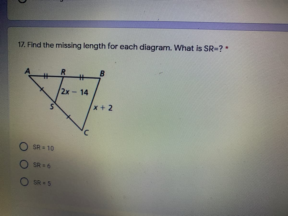 17. Find the missing length for each diagram. What is SR=? *
R.
干
B.
%23
2x 14
x + 2
SR = 10
SR = 6
SR = 5
