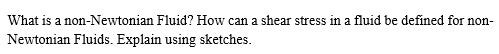 What is a non-Newtonian Fluid? How can a shear stress in a fluid be defined for non-
Newtonian Fluids. Explain using sketches.
