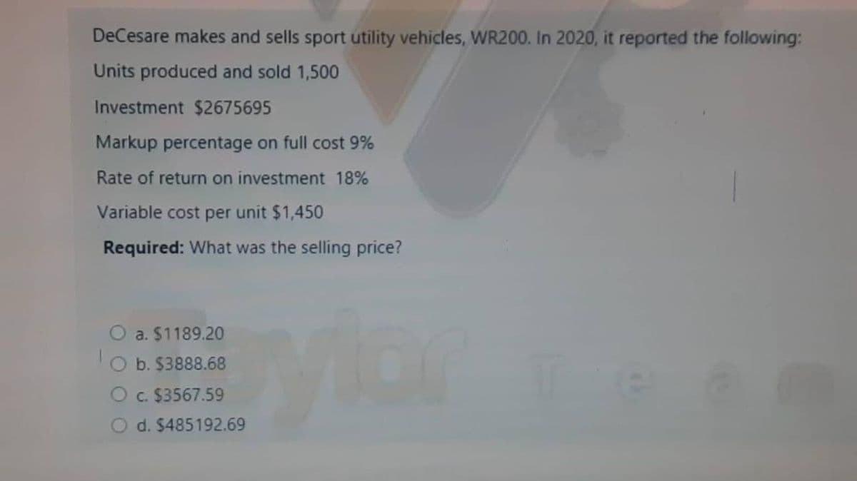 DeCesare makes and sells sport utility vehicles, WR200. In 2020, it reported the following:
Units produced and sold 1,500
Investment $2675695
Markup percentage on full cost 9%
Rate of return on investment 18%
Variable cost per unit $1,450
Required: What was the selling price?
a. $1189.20
b. $3888.68
c. $3567.59
d. $485192.69
or