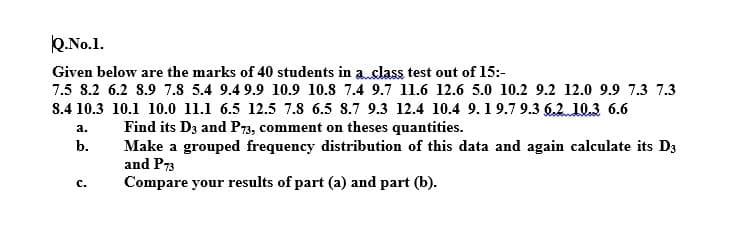 Q.No.1.
Given below are the marks of 40 students in a.class test out of 15:-
7.5 8.2 6.2 8.9 7.8 5.4 9.4 9.9 10.9 10.8 7.4 9.7 11.6 12.6 5.0 10.2 9.2 12.0 9.9 7.3 7.3
8.4 10.3 10.1 10.0 11.1 6.5 12.5 7.8 6.5 8.7 9.3 12.4 10.4 9.19.7 9.3 6.2 10.3 6.6
Find its D3 and P73, comment on theses quantities.
Make a grouped frequency distribution of this data and again calculate its D3
and P73
Compare your results of part (a) and part (b).
a.
b.
с.
