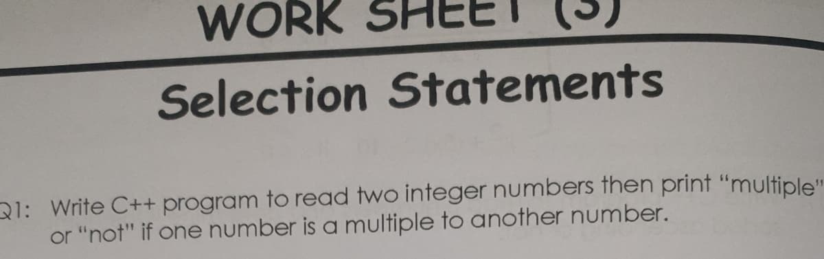 WORK
Selection Statements
31: Write C++ program to read two integer numbers then print "multiple"
or "not" if one number is a multiple to another number.
