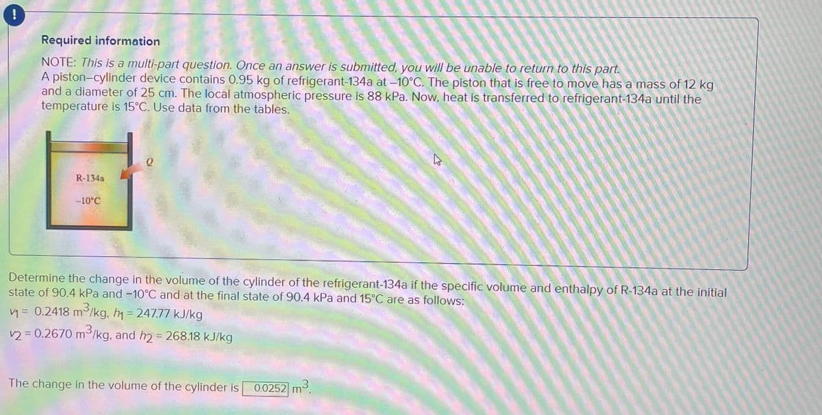 !
Required information
NOTE: This is a multi-part question. Once an answer is submitted, you will be unable to return to this part.
A piston-cylinder device contains 0.95 kg of refrigerant-134a at -10°C. The piston that is free to move has a mass of 12 kg
and a diameter of 25 cm. The local atmospheric pressure is 88 kPa. Now, heat is transferred to refrigerant-134a until the
temperature is 15°C. Use data from the tables.
R-134a
-10°C
Determine the change in the volume of the cylinder of the refrigerant-134a if the specific volume and enthalpy of R-134a at the initial
state of 90.4 kPa and -10°C and at the final state of 90.4 kPa and 15°C are as follows:
3
v₁ = 0.2418 m²/kg, h₁ = 247.77 kJ/kg
3
v2 = 0.2670 m³/kg, and h2 = 268.18 kJ/kg
The change in the volume of the cylinder is
m³.
W
0.0252 m