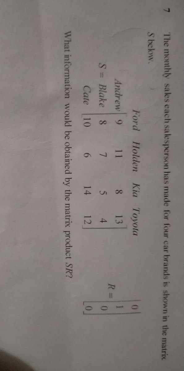 The monthly sales each salesperson has made for four car brands is shown in the matrix
S below.
Ford
Holden Kia Toyota
Andrew 9
11
8
13
S = Blake 8
7
5
4
Cate 10
6
14
12
What information would be obtained by the matrix product SR?
R=