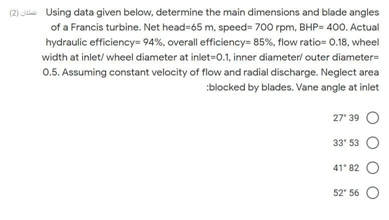 (2) cislai Using data given below, determine the main dimensions and blade angles
of a Francis turbine. Net head=65 m, speed= 700 rpm, BHP= 400. Actual
hydraulic efficiency= 94%, overall efficiency= 85%, flow ratio= 0.18, wheel
width at inlet/ wheel diameter at inlet=D0.1, inner diameter/ outer diameter=
0.5. Assuming constant velocity of flow and radial discharge. Neglect area
:blocked by blades. Vane angle at inlet
27° 39
33° 53
41° 82
52° 56
