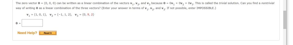 The zero vector 0 = (0, 0, 0) can be written as a linear combination of the vectors v,, v2, and v, because 0 = Ov, + Ov, + Ov3. This is called the trivial solution. Can you find a nontrivial
way of writing 0 as a linear combination of the three vectors? (Enter your answer in terms of v,, v, and v. If not possible, enter IMPOSSIBLE.)
v = (1, 0, 1), v2 = (-1, 1, 2), v3 = (0, 9, 2)
0 =
Need Help?
Read It
