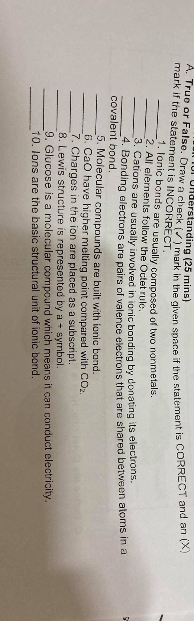 TUI Uhderstanding (25 mins)
mark if the statement is INCORRECT.
1. lonic bonds are usually composed of two nonmetals.
2. All elements follow the Octet rule.
3. Cations are usually involved in ionic bonding by donating its electrons.
4. Bonding electrons are pairs of valence electrons that are shared between atoms in a
covalent bond.
5. Molecular compounds are built with ionic bond.
6. CaO have higher melting point compared with CO2.
7. Charges in the ion are placed as a subscript.
8. Lewis structure is represented by a + symbol.
9. Glucose is a molecular compound which means it can conduct electricity.
10. lons are the basic structural unit of ionic bond.
